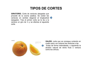 TIPOS DE CORTES
GIRATORIO. Corte de verduras alargadas que
procede de la cocina asiática. Se cortan las
verduras en sentido diagonal al longitudinal
(sesgado). Tras el primer corte se le da a la
verdura un giro de ¼ y se efectúa el siguiente
corte.
GAJOS: corte que se consigue cortando en
cuatro seis o en octavos las verduras o las
frutas de forma redondeada, o siguiendo la
división natural de dicha fruta o verdura
como los cítricos.
 