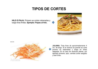 TIPOS DE CORTES
HILO O PAJA. Primero se cortan rebanadas y
luego tiras finitas. Ejemplo: Papas al hilo.
JULIANA. Tiras finas de aproximadamente 4
cm. de largo. Si la verdura es grande se corta
primero en rebanadas y luego en tiritas
delgadas. En el caso de verduras planas, por
ejemplo pimiento, apio, vainitas cortar sesgado
y bien finito.
 