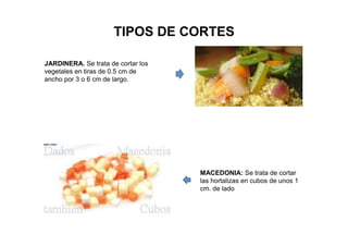 TIPOS DE CORTES
JARDINERA. Se trata de cortar los
vegetales en tiras de 0.5 cm de
ancho por 3 o 6 cm de largo.
MACEDONIA: Se trata de cortar
las hortalizas en cubos de unos 1
cm. de lado
 