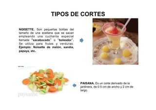 TIPOS DE CORTES
NOISETTE. Son pequeñas bolitas del
tamaño de una avellana que se sacan
empleando una cucharita especial
llamada “sacabocado” o “boleador”.
Se utiliza para frutas y verduras.
Ejemplo: Noisette de melón, sandía,
papaya, etc.
PAISANA. Es un corte derivado de la
jardinera, de 0.5 cm de ancho y 2 cm de
largo.
 
