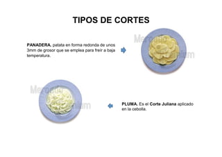 TIPOS DE CORTES
PANADERA. patata en forma redonda de unos
3mm de grosor que se emplea para freír a baja
temperatura.
PLUMA. Es el Corte Juliana aplicado
en la cebolla.
 