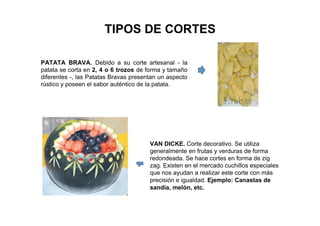 TIPOS DE CORTES
PATATA BRAVA. Debido a su corte artesanal - la
patata se corta en 2, 4 o 6 trozos de forma y tamaño
diferentes -, las Patatas Bravas presentan un aspecto
rústico y poseen el sabor auténtico de la patata.
VAN DICKE. Corte decorativo. Se utiliza
generalmente en frutas y verduras de forma
redondeada. Se hace cortes en forma de zig
zag. Existen en el mercado cuchillos especiales
que nos ayudan a realizar este corte con más
precisión e igualdad. Ejemplo: Canastas de
sandía, melón, etc.
 
