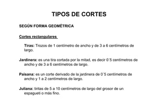 TIPOS DE CORTES
SEGÚN FORMA GEOMÉTRICA
Cortes rectangulares
Tiras: Trozos de 1 centímetro de ancho y de 3 a 6 centímetros de
largo.
Jardinera: es una tira cortada por la mitad, es decir 0´5 centímetros de
ancho y de 3 a 6 centímetros de largo.
Paisana: es un corte derivado de la jardinera de 0´5 centímetros de
ancho y 1 a 2 centímetros de largo.
Juliana: tiritas de 5 a 10 centímetros de largo del grosor de un
espagueti o más fino.
 