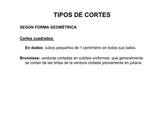TIPOS DE CORTES
SEGÚN FORMA GEOMÉTRICA
Cortes cuadrados
En dados: cubos pequeños de 1 centímetro en todos sus lados.
Brunoisse: verduras cortadas en cubitos uniformes, que generalmente
se cortan de las tiritas de la verdura cortada previamente en juliana.
 