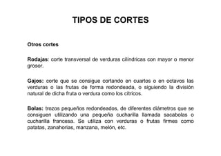 TIPOS DE CORTES
Otros cortes
Rodajas: corte transversal de verduras cilíndricas con mayor o menor
grosor.
Gajos: corte que se consigue cortando en cuartos o en octavos las
verduras o las frutas de forma redondeada, o siguiendo la división
natural de dicha fruta o verdura como los cítricos.
Bolas: trozos pequeños redondeados, de diferentes diámetros que se
consiguen utilizando una pequeña cucharilla llamada sacabolas o
cucharilla francesa. Se utiliza con verduras o frutas firmes como
patatas, zanahorias, manzana, melón, etc.
 
