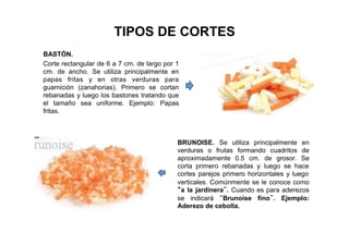TIPOS DE CORTES
BASTÓN.
Corte rectangular de 6 a 7 cm. de largo por 1
cm. de ancho. Se utiliza principalmente en
papas fritas y en otras verduras para
guarnición (zanahorias). Primero se cortan
rebanadas y luego los bastones tratando que
el tamaño sea uniforme. Ejemplo: Papas
fritas.
BRUNOISE. Se utiliza principalmente en
verduras o frutas formando cuadritos de
aproximadamente 0.5 cm. de grosor. Se
corta primero rebanadas y luego se hace
cortes parejos primero horizontales y luego
verticales. Comúnmente se le conoce como
“a la jardinera”. Cuando es para aderezos
se indicará “Brunoise fino”. Ejemplo:
Aderezo de cebolla.
 