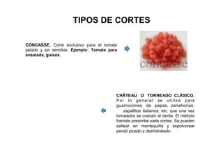 TIPOS DE CORTES
CONCASSE. Corte exclusivo para el tomate
pelado y sin semillas. Ejemplo: Tomate para
ensalada, guisos.
CHÂTEAU O TORNEADO CLÁSICO.
Por lo general se utiliza para
guarniciones de papas, zanahorias,
zapallitos italianos, etc. que una vez
torneados se cuecen al dente. El método
francés prescribe siete cortes. Se pueden
saltear en mantequilla y espolvorear
perejil picado y deshidratado.
 