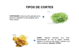 TIPOS DE CORTES
CHIFFONADE. Corte muy fino aplicado por lo
general a vegetales. Es más delgado que el
Corte Juliana.
CHIPS. Tajadas redondas muy finas.
Generalmente se usa en papas, camotes,
plátanos. El corte es más parejo y preciso si se
utiliza mandolina. Ejemplo: Chifles.
 