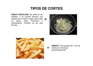TIPOS DE CORTES
DOBLE CINCELADO: Se utiliza en las
cebollas, y es cuando picamos una
cebolla por la mitad y luego cada mitad
en lonjas finas, horizontal y
verticalmente. También se les dice
Plumita.
EMINCÉ. Tiras gruesas de 1 cm. de
ancho por 4 de largo
aproximadamente.
 