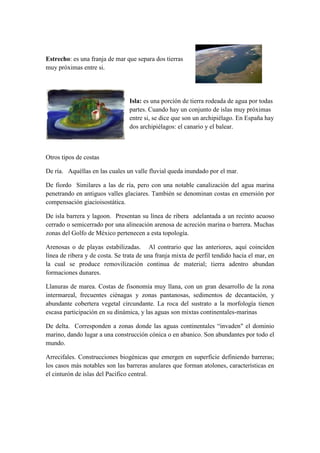 Estrecho: es una franja de mar que separa dos tierras
muy próximas entre si.




                                 Isla: es una porción de tierra rodeada de agua por todas
                                 partes. Cuando hay un conjunto de islas muy próximas
                                 entre si, se dice que son un archipiélago. En España hay
                                 dos archipiélagos: el canario y el balear.



Otros tipos de costas

De ría. Aquéllas en las cuales un valle fluvial queda inundado por el mar.

De fiordo Similares a las de ría, pero con una notable canalización del agua marina
penetrando en antiguos valles glaciares. También se denominan costas en emersión por
compensación giacioisostática.

De isla barrera y lagoon. Presentan su línea de ribera adelantada a un recinto acuoso
cerrado o semicerrado por una alineación arenosa de acreción marina o barrera. Muchas
zonas del Golfo de México pertenecen a esta topología.

Arenosas o de playas estabilizadas. Al contrario que las anteriores, aquí coinciden
línea de ribera y de costa. Se trata de una franja mixta de perfil tendido hacia el mar, en
la cual se produce removilización continua de material; tierra adentro abundan
formaciones dunares.

Llanuras de marea. Costas de fisonomía muy llana, con un gran desarrollo de la zona
intermareal, frecuentes ciénagas y zonas pantanosas, sedimentos de decantación, y
abundante cobertera vegetal circundante. La roca del sustrato a la morfología tienen
escasa participación en su dinámica, y las aguas son mixtas continentales-marinas

De delta. Corresponden a zonas donde las aguas continentales “invaden" el dominio
marino, dando lugar a una construcción cónica o en abanico. Son abundantes por todo el
mundo.

Arrecifales. Construcciones biogénicas que emergen en superficie definiendo barreras;
los casos más notables son las barreras anulares que forman atolones, características en
el cinturón de islas del Pacifico central.
 