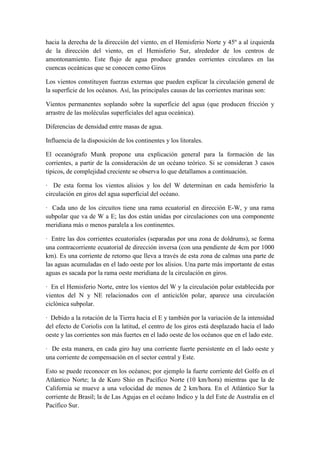 hacia la derecha de la dirección del viento, en el Hemisferio Norte y 45º a al izquierda
de la dirección del viento, en el Hemisferio Sur, alrededor de los centros de
amontonamiento. Este flujo de agua produce grandes corrientes circulares en las
cuencas oceánicas que se conocen como Giros

Los vientos constituyen fuerzas externas que pueden explicar la circulación general de
la superficie de los océanos. Así, las principales causas de las corrientes marinas son:

Vientos permanentes soplando sobre la superficie del agua (que producen fricción y
arrastre de las moléculas superficiales del agua oceánica).

Diferencias de densidad entre masas de agua.

Influencia de la disposición de los continentes y los litorales.

El oceanógrafo Munk propone una explicación general para la formación de las
corrientes, a partir de la consideración de un océano teórico. Si se consideran 3 casos
típicos, de complejidad creciente se observa lo que detallamos a continuación.

· De esta forma los vientos alisios y los del W determinan en cada hemisferio la
circulación en giros del agua superficial del océano.

· Cada uno de los circuitos tiene una rama ecuatorial en dirección E-W, y una rama
subpolar que va de W a E; las dos están unidas por circulaciones con una componente
meridiana más o menos paralela a los continentes.

· Entre las dos corrientes ecuatoriales (separadas por una zona de doldrums), se forma
una contracorriente ecuatorial de dirección inversa (con una pendiente de 4cm por 1000
km). Es una corriente de retorno que lleva a través de esta zona de calmas una parte de
las aguas acumuladas en el lado oeste por los alisios. Una parte más importante de estas
aguas es sacada por la rama oeste meridiana de la circulación en giros.

· En el Hemisferio Norte, entre los vientos del W y la circulación polar establecida por
vientos del N y NE relacionados con el anticiclón polar, aparece una circulación
ciclónica subpolar.

· Debido a la rotación de la Tierra hacia el E y también por la variación de la intensidad
del efecto de Coriolis con la latitud, el centro de los giros está desplazado hacia el lado
oeste y las corrientes son más fuertes en el lado oeste de los océanos que en el lado este.

· De esta manera, en cada giro hay una corriente fuerte persistente en el lado oeste y
una corriente de compensación en el sector central y Este.

Esto se puede reconocer en los océanos; por ejemplo la fuerte corriente del Golfo en el
Atlántico Norte; la de Kuro Shio en Pacífico Norte (10 km/hora) mientras que la de
California se mueve a una velocidad de menos de 2 km/hora. En el Atlántico Sur la
corriente de Brasil; la de Las Agujas en el océano Indico y la del Este de Australia en el
Pacífico Sur.
 