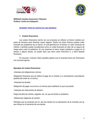 1
MÓDULO: Gestión Comercial y Tributaria
Profesor: Carlos Lira Zalaquett.-
INFORME TIPOS DE COSTOS EN UNA EMPRESA
1. Costos financieros
Los costos financieros dentro de una empresa se refieren al dinero recibido por
parte de terceros para financiar aquel negocio. Dentro de estos dineros pueden estar
incluidos los préstamos de un banco, el cual generará en el tiempo un valor creciente de
interés; o también puede considerarse como un coste financiero el valor de un seguro de
riesgo para cubrir el préstamo. Si una empresa no tiene ningún préstamo a pagar en el
tiempo o alguna deuda, se puede decir que tiene costo financiero 0, y tiene libertad
financiera.
En resumen, incluyen todos aquellos gastos que la empresa tiene por financiarse
con recursos ajenos.
Ejemplos de costos financieros:
-Intereses de obligaciones y bonos:
Obligación financiera que se refiere al pago de un interés y su amortización (cancelación
gradual del coste de un activo).
-Intereses de deudas:
Obligación de pagar una suma a un tercero para satisfacer lo que nos prestó.
-Intereses por descuentos de efectos:
Pagos de letra de cambio, pagarés, etc, en que se divide un préstamo.
-Diferencias negativas de cambio:
Pérdidas que se producen por el tipo de cambio en la valorización de la moneda, por ej,
que influye en el aumento de una deuda.
 