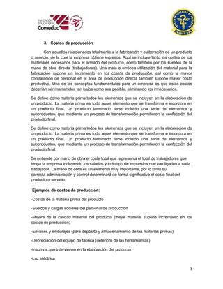 3
3. Costos de producción
Son aquellos relacionados totalmente a la fabricación y elaboración de un producto
o servicio, de la cual la empresa obtiene ingresos. Aquí se incluye tanto los costes de los
materiales necesarios para el armado del producto, como también por los sueldos de la
mano de obra directa (trabajadores). Una mala o errónea utilización del material para la
fabricación supone un incremento en los costos de producción, así como la mayor
contratación de personal en el área de producción directa también supone mayor costo
productivo. Uno de los conceptos fundamentales para un empresa es que estos costos
deberían ser mantenidos tan bajos como sea posible, eliminando los innecesarios.
Se define como materia prima todos los elementos que se incluyen en la elaboración de
un producto. La materia prima es todo aquel elemento que se transforma e incorpora en
un producto final. Un producto terminado tiene incluido una serie de elementos y
subproductos, que mediante un proceso de transformación permitieron la confección del
producto final.
Se define como materia prima todos los elementos que se incluyen en la elaboración de
un producto. La materia prima es todo aquel elemento que se transforma e incorpora en
un producto final. Un producto terminado tiene incluido una serie de elementos y
subproductos, que mediante un proceso de transformación permitieron la confección del
producto final.
Se entiende por mano de obra el coste total que representa el total de trabajadores que
tenga la empresa incluyendo los salarios y todo tipo de impuestos que van ligados a cada
trabajador. La mano de obra es un elemento muy importante, por lo tanto su
correcta administración y control determinará de forma significativa el costo final del
producto o servicio.
Ejemplos de costos de producción:
-Costos de la materia prima del producto
-Sueldos y cargas sociales del personal de producción
-Mejora de la calidad material del producto (mejor material supone incremento en los
costos de producción)
-Envases y embalajes (para depósito y almacenamiento de las materias primas)
-Depreciación del equipo de fábrica (deterioro de las herramientas)
-Insumos que intervienen en la elaboración del producto
-Luz eléctrica
 