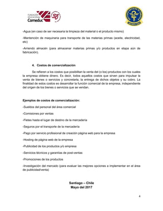 4
-Agua (en caso de ser necesaria la limpieza del material o el producto mismo)
-Mantención de maquinaria para transporte de las materias primas (aceite, electricidad,
etc)
-Arriendo almacén (para almacenar materias primas y/o productos en etapa aún de
fabricación).
4. Costos de comercialización
Se refieren a los costos que posibilitan la venta del (o los) productos con los cuales
la empresa obtiene dinero. Es decir, todos aquellos costos que sirven para impulsar la
venta de bienes o servicios y concretarla, la entrega de dichos objetos y su cobro. La
finalidad de estos costos es desarrollar la función comercial de la empresa, independiente
del origen de los bienes o servicios que se vendan.
Ejemplos de costos de comercialización:
-Sueldos del personal del área comercial
-Comisiones por ventas
-Fletes hasta el lugar de destino de la mercadería
-Seguros por el transporte de la mercadería
-Pago por servicio profesional de creación página web para la empresa
-Hosting de página web de la empresa
-Publicidad de los productos y/o empresa
-Servicios técnicos y garantías de post-ventas
-Promociones de los productos
-Investigación del mercado (para evaluar las mejores opciones a implementar en el área
de publicidad/venta)
Santiago – Chile
Mayo del 2017
 