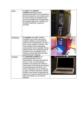 Rack       Un rack es un soporte
           metálico destinado a alojar
           equipamiento electrónico, informático y
           de comunicaciones. Las medidas para
           la anchura están normalizadas para
           que sea compatible con equipamiento
           de cualquier fabricante. También son
           llamados bastidores, cabinets o
           armarios.




Modding    El modding, del inglés "modify"
           (modificar), es el arte o técnica de
           modificar estética o funcionalmente
           partes de las computadoras, ya sea la
           torre, mouse, teclado o monitor, y los
           componentes de los videojuegos,
           como pueden ser las consolas. Puede
           referirse tanto a las modificaciones al
           hardware como al software de las
           mismas, aunque este último también
           puede llamarse "chipping".
Portátil   Un ordenador portátil es un
           ordenador personal móvil o
           transportable, que pesa normalmente
           entre 1 y 3 kg. Los ordenadores
           portátiles son capaces de realizar la
           mayor parte de las tareas que realizan
           los ordenadores de escritorio, con
           similar capacidad y con la ventaja de
           su peso y tamaño reducidos; sumado
           también a que tienen la capacidad de
           operar por un período determinado sin
           estar conectadas a una corriente
           eléctrica.
 
