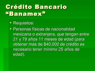 Crédito Bancario “Banamex” Requisitos: Personas físicas de nacionalidad mexicana o extranjera, que tengan entre 21 y 79 años 11 meses de edad (para obtener más de $40,000 de crédito es necesario tener mínimo 25 años de edad).  