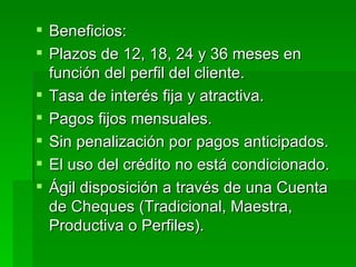 Beneficios: Plazos de 12, 18, 24 y 36 meses en función del perfil del cliente.  Tasa de interés fija y atractiva.  Pagos fijos mensuales.  Sin penalización por pagos anticipados.  El uso del crédito no está condicionado.  Ágil disposición a través de una Cuenta de Cheques (Tradicional, Maestra, Productiva o Perfiles).  
