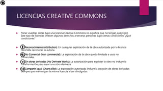 LICENCIAS CREATIVE COMMONS
Poner vuestras obras bajo una licencia Creative Commons no significa que no tengan copyright.
Este tipo de licencias ofrecen algunos derechos a terceras personas bajo ciertas condiciones. ¿Qué
condiciones?
Reconocimiento (Attribution): En cualquier explotación de la obra autorizada por la licencia
hará falta reconocer la autoría.
No Comercial (Non commercial): La explotación de la obra queda limitada a usos no
comerciales.
Sin obras derivadas (No Derivate Works): La autorización para explotar la obra no incluye la
transformación para crear una obra derivada.
Compartir Igual (Share alike): La explotación autorizada incluye la creación de obras derivadas
siempre que mantengan la misma licencia al ser divulgadas.