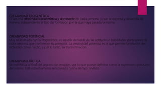 CREATIVIDAD FILOGENÉTICA
Es aquella creatividad característica y dominante en cada persona, y que se expresa y desarrolla de
manera independiente al tipo de formación por la que haya pasado la misma.
CREATIVIDAD POTENCIAL
Muy relacionada con la filogenética, es aquella derivada de las aptitudes o habilidades particulares de
cada persona, que conforman su potencial. La creatividad potencial es la que permite la relación del
individuo con el medio, y por lo tanto, su transformación.
CREATIVIDAD FÁCTICA
Se manifiesta al final del proceso de creación, por lo que puede definirse como la expresión o producto
del mismo. Está estrechamente relacionada con la de tipo cinético.
 