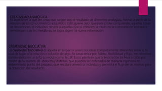 CREATIVIDAD ANALÓGICA
Es aquella en la que las ideas que surgen son el resultado de diferentes analogías, hechas a partir de la
relación de los conocimientos adquiridos. Esto quiere decir que para poder comprender aquellas cosas
se desconocen, el individuo recurre a aquellas que sí conocen; a través de la comparación en base a
semejanzas y de las metáforas, se logra digerir la nueva información.
CREATIVIDAD BISOCIATIVA
La creatividad bisociativa es aquella en la que se unen dos ideas completamente diferentes entre sí, lo
cual da lugar a la creación o solución de algo. Se caracteriza por fluidez, flexibilidad y flujo, tres términos
condensados en un solo conocido como las 3F. Estos plantean que la bisociación se lleva a cabo por
medio de la reunión de ideas muy distintas, que pueden ser ordenadas de manera ingeniosa en
determinado punto del proceso, que resultara ameno al individuo y permitirá el flujo de las mismas para
la obtención del resultado.
 