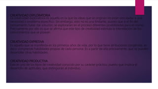 CREATIVIDAD EXPLORATORIA
La creatividad exploratoria es aquella en la que las ideas que se originan no están vinculadas a una
necesidad o problema específico. Sin embargo, esto no es una limitante, puesto que si el fin del
pensamiento fuese dar solución, se explorarían en el proceso diferentes posibilidades para el mismo.
Precisamente por ello es que se afirma que este tipo de creatividad estimula la interrelación de los
conocimientos que se posean.
CREATIVIDAD EXPRESIVA
Es aquella que se manifiesta en los primeros años de vida, por lo que tiene atribuciones congénitas, es
decir, comprende habilidades propias de cada persona. Es a partir de ella precisamente, que se pueden
desarrollar otras habilidades.
CREATIVIDAD PRODUCTIVA
Este es uno de los tipos de creatividad conocido por su carácter práctico, puesto que implica el
desarrollo de aptitudes, que distinguirán al individuo.
 