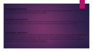 CREATIVIDAD INVENTORA
Es aquella en la que las ideas que se generan, surgen del empleo de la experiencia y conocimientos ya
adquiridos con anterioridad, de manera una original.
CREATIVIDAD INNOVADORA
Se define la creatividad innovadora como aquella caracterizada por un alto nivel de abstracción, que
permite modificar, mejorar o crear un nuevo proceso tanto en las ciencias como en las artes.
CREATIVIDAD EMERGENTE
Según Taylor, de forma muy similar a la clasificación de Degraff, plantea que la creatividad emergente es
una de las más complejas, puesto que conduce al desarrollo de principios, fundamentos e ideas
totalmente innovadoras. Naturalmente, estas son poco comprendidas por los otros niveles descritos,
puesto que está separada de las imágenes prefijadas.
 