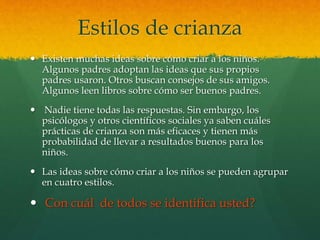 Estilos de crianza
 Existen muchas ideas sobre cómo criar a los niños.
Algunos padres adoptan las ideas que sus propios
padres usaron. Otros buscan consejos de sus amigos.
Algunos leen libros sobre cómo ser buenos padres.
 Nadie tiene todas las respuestas. Sin embargo, los
psicólogos y otros científicos sociales ya saben cuáles
prácticas de crianza son más eficaces y tienen más
probabilidad de llevar a resultados buenos para los
niños.
 Las ideas sobre cómo criar a los niños se pueden agrupar
en cuatro estilos.
 Con cuál de todos se identifica usted?
 