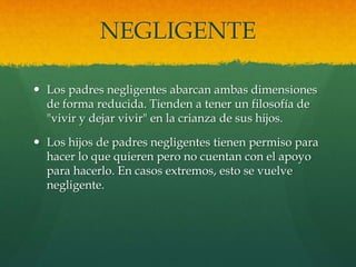 NEGLIGENTE
 Los padres negligentes abarcan ambas dimensiones
de forma reducida. Tienden a tener un filosofía de
"vivir y dejar vivir" en la crianza de sus hijos.
 Los hijos de padres negligentes tienen permiso para
hacer lo que quieren pero no cuentan con el apoyo
para hacerlo. En casos extremos, esto se vuelve
negligente.
 