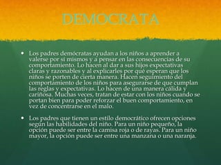 DEMOCRATA
 Los padres demócratas ayudan a los niños a aprender a
valerse por sí mismos y a pensar en las consecuencias de su
comportamiento. Lo hacen al dar a sus hijos expectativas
claras y razonables y al explicarles por qué esperan que los
niños se porten de cierta manera. Hacen seguimiento del
comportamiento de los niños para asegurarse de que cumplan
las reglas y expectativas. Lo hacen de una manera cálida y
cariñosa. Muchas veces, tratan de estar con los niños cuando se
portan bien para poder reforzar el buen comportamiento, en
vez de concentrarse en el malo.
 Los padres que tienen un estilo democrático ofrecen opciones
según las habilidades del niño. Para un niño pequeño, la
opción puede ser entre la camisa roja o de rayas. Para un niño
mayor, la opción puede ser entre una manzana o una naranja.
 
