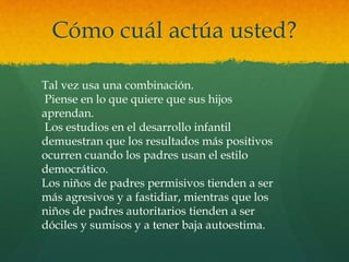 Cómo cuál actúa usted?
Tal vez usa una combinación.
Piense en lo que quiere que sus hijos
aprendan.
Los estudios en el desarrollo infantil
demuestran que los resultados más positivos
ocurren cuando los padres usan el estilo
democrático.
Los niños de padres permisivos tienden a ser
más agresivos y a fastidiar, mientras que los
niños de padres autoritarios tienden a ser
dóciles y sumisos y a tener baja autoestima.
 