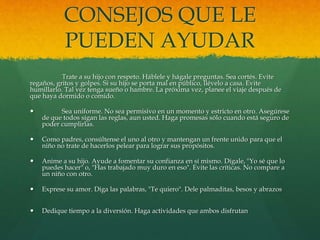 CONSEJOS QUE LE
PUEDEN AYUDAR
Trate a su hijo con respeto. Háblele y hágale preguntas. Sea cortés. Evite
regaños, gritos y golpes. Si su hijo se porta mal en público, llévelo a casa. Evite
humillarlo. Tal vez tenga sueño o hambre. La próxima vez, planee el viaje después de
que haya dormido o comido.
 Sea uniforme. No sea permisivo en un momento y estricto en otro. Asegúrese
de que todos sigan las reglas, aun usted. Haga promesas sólo cuando está seguro de
poder cumplirlas.
 Como padres, consúltense el uno al otro y mantengan un frente unido para que el
niño no trate de hacerlos pelear para lograr sus propósitos.
 Anime a su hijo. Ayude a fomentar su confianza en sí mismo. Dígale, "Yo sé que lo
puedes hacer" o, "Has trabajado muy duro en eso". Evite las críticas. No compare a
un niño con otro.
 Exprese su amor. Diga las palabras, "Te quiero". Dele palmaditas, besos y abrazos
 Dedique tiempo a la diversión. Haga actividades que ambos disfrutan
 