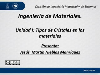 Ingeniería de Materiales.
Unidad I: Tipos de Cristales en los
materiales
Presenta:
Jesús Martín Nieblas Manríquez
División de Ingeniería Industrial y de Sistemas
 