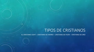 TIPOS DE CRISTIANOS
EL CRISTIANO LIGHT – CRISTIANO DE HIERRO – CRISTIANO DE PLATA – CRISTIANO DE ORO
 