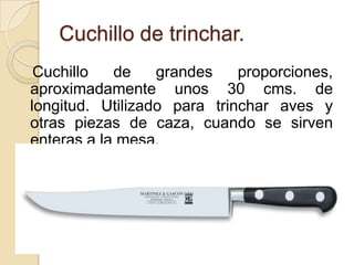 Cuchillo de trinchar.
 Cuchillo   de    grandes    proporciones,
aproximadamente unos 30 cms. de
longitud. Utilizado para trinchar aves y
otras piezas de caza, cuando se sirven
enteras a la mesa.
 