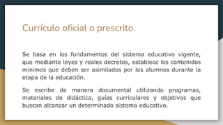 Currículo oficial o prescrito.
Se basa en los fundamentos del sistema educativo vigente,
que mediante leyes y reales decretos, establece los contenidos
mínimos que deben ser asimilados por los alumnos durante la
etapa de la educación.
Se escribe de manera documental utilizando programas,
materiales de didáctica, guías curriculares y objetivos que
buscan alcanzar un determinado sistema educativo.
 
