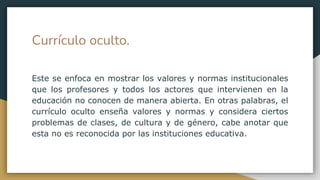 Currículo oculto.
Este se enfoca en mostrar los valores y normas institucionales
que los profesores y todos los actores que intervienen en la
educación no conocen de manera abierta. En otras palabras, el
currículo oculto enseña valores y normas y considera ciertos
problemas de clases, de cultura y de género, cabe anotar que
esta no es reconocida por las instituciones educativa.
 