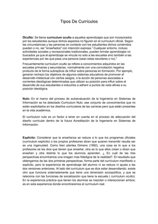 Tipos De Currículos


Oculto: Se llama currículum oculto a aquellos aprendizajes que son incorporados
por los estudiantes aunque dichos aspectos no figuren en el currículum oficial. Según
las circunstancias y las personas en contacto con los estudiantes dichos contenidos
pueden o no, ser "enseñados" con intención expresa.1 Cualquier entorno, incluso
actividades sociales y recreacionales tradicionales, pueden brindar aprendizajes no
buscados ya que el aprendizaje se vincula no solo a las escuelas sino también a las
experiencias por las que pasa una persona (sean estas escolares o no).1
Frecuentemente currículum oculto se refiere a conocimientos adquiridos en las
escuelas primarias y secundarias, normalmente con una connotación negativa
producto de la forma subrepticia de influir sobre personas en formación. Por ejemplo,
generan rechazo los objetivos de algunos sistemas educativos de promover el
desarrollo intelectual con ciertos sesgos, o la acción de personas asociadas a
corrientes ideológicas determinadas que utilizan su posición para influir sobre el
desarrollo de sus estudiantes e inducirlos a adherir a puntos de vista afines a su
posición ideológica.


Nulo: En el marco del proceso de autoevaluación de la Ingeniería en Sistemas de
Información se ha detectado Curriculum Nulo, ese conjunto de conocimientos que no
están explicitados en los diseños curriculares de las carreras pero que están presentes
en la vida académica.

El curriculum nulo es un factor a tener en cuenta en el proceso de adecuación del
diseño curricular dentro de la futura Acreditación de la Ingeniería en Sistemas de
Información.



Explicito: Considerar que la enseñanza se reduce a lo que los programas oficiales
(currículum explícito) o los propios profesores dicen que quieren transmitir resulta ser
es una ingenuidad. Como bien plantea Gimeno (1992), una cosa es lo que a los
profesores se les dice que tienen que enseñar, otra es lo que ellos creen o dicen que
enseñan y otra distinta lo que los alumnos aprenden. ¿ En cuál de las tres
perspectivas encontramos una imagen mas fidedigna de la realidad?. El resultado que
obtengamos de las dos primeras perspectivas, forma parte del currículum manifiesto o
explícito, pero la experiencia de aprendizaje del alumno ni se reduce ni ajusta a las
dos versiones anteriores. Al lado del currículum que se dice estar desarrollando, existe
otro que funciona soterradamente que tiene una dimensión sociopolítica, y que se
relaciona con las funciones de socialización que tiene la escuela ( currículum oculto).
En la experiencia práctica que tienen los alumnos se mezclan o interaccionan ambos;
es en esta experiencia donde encontraremos el currículum real.
 