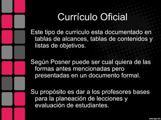 Currículo Oficial
Este tipo de currículo esta documentado en
tablas de alcances, tablas de contenidos y
listas de objetivos.
Según Posner puede ser cual quiera de las
formas antes mencionadas pero
presentadas en un documento formal.
Su propósito es dar a los profesores bases
para la planeación de lecciones y
evaluación de estudiantes.