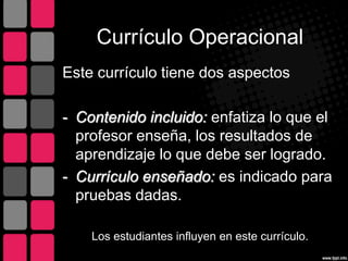 Currículo Operacional
Este currículo tiene dos aspectos
- Contenido incluido: enfatiza lo que el
profesor enseña, los resultados de
aprendizaje lo que debe ser logrado.
- Currículo enseñado: es indicado para
pruebas dadas.
Los estudiantes influyen en este currículo.
