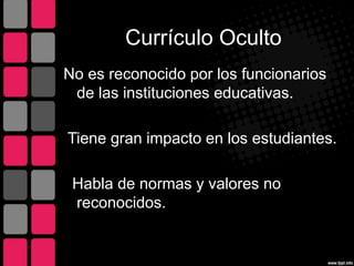 Currículo Oculto
No es reconocido por los funcionarios
de las instituciones educativas.
Tiene gran impacto en los estudiantes.
Habla de normas y valores no
reconocidos.