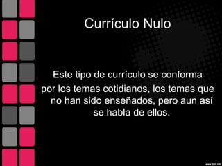 Currículo Nulo
Este tipo de currículo se conforma
por los temas cotidianos, los temas que
no han sido enseñados, pero aun así
se habla de ellos.