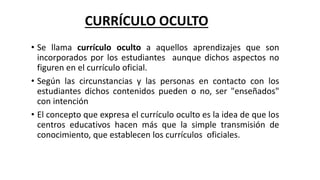 CURRÍCULO OCULTO 
• Se llama currículo oculto a aquellos aprendizajes que son 
incorporados por los estudiantes aunque dichos aspectos no 
figuren en el currículo oficial. 
• Según las circunstancias y las personas en contacto con los 
estudiantes dichos contenidos pueden o no, ser "enseñados" 
con intención 
• El concepto que expresa el currículo oculto es la idea de que los 
centros educativos hacen más que la simple transmisión de 
conocimiento, que establecen los currículos oficiales. 
 