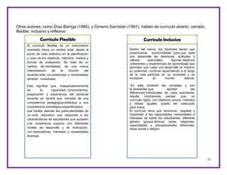 11
Otros autores, como Díaz-Barriga (1985), y Gimeno Sacristán (1991), hablan de currículo abierto, cerrado,
flexible, inclusivo y reflexivo
El currículo flexible es un instrumento
orientado hacia un cambio total desde el
punto de vista didáctico en la planificación
y usos de los objetivos, métodos, medios y
formas de evaluación. Se trata de un
cambio de mentalidad, de una nueva
interpretación de la función del
docente ante circunstancias y necesidades
también novedosas.
Esto significa que, independientemente
de la capacidad, conocimientos,
preparación y experiencia del personal
docente se tendrá que transitar de una
competencia pedagógica-didáctica a una
competencia estratégica-especificadora
que facilite atender las particularidades de
un nivel educativo que responda a las
características de estudiantes que acceden
a la enseñanza superior con diferentes
niveles de desarrollo y de motivación,
con expectativas, intereses y necesidades
diversas.
Currículo Flexible Dentro de este marco, los docentes tienen que
proporcionar oportunidades para que cada uno
Dentro del marco, los docentes tienen que
proporcionar oportunidades para que cada
uno desarrolle las destrezas, actitudes y
valores esenciales. Aportar objetivos
coherentes y experiencias de aprendizaje que
permitan que cada uno desarrolle al máximo
su potencial, continúe aprendiendo a lo largo
de la vida, participe en su sociedad y se
incorpore al mundo laboral.
En este contexto tan complejo y con
la diversidad que aportan las
diferencias individuales de cada estudiante,
resulta incoherente pensar que un
currículo rígido, con objetivos únicos, métodos
y tareas iguales, pueda ser adecuado
para todos.
El currículo tiene que reconocer, respetar y
responder a las capacidades, necesidades e
intereses de todos los estudiantes: diferente
género, grupos étnicos, razas, religiones,
capacidades y discapacidades diferentes,
clase social o religión.
Currículo Inclusivo
 