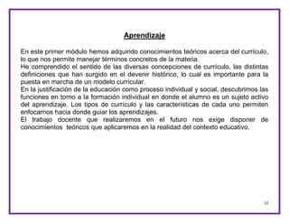12
Aprendizaje
En este primer módulo hemos adquirido conocimientos teóricos acerca del currículo,
lo que nos permite manejar términos concretos de la materia.
He comprendido el sentido de las diversas concepciones de currículo, las distintas
definiciones que han surgido en el devenir histórico, lo cual es importante para la
puesta en marcha de un modelo curricular.
En la justificación de la educación como proceso individual y social, descubrimos las
funciones en torno a la formación individual en donde el alumno es un sujeto activo
del aprendizaje. Los tipos de currículo y las características de cada uno permiten
enfocarnos hacia donde guiar los aprendizajes.
El trabajo docente que realizaremos en el futuro nos exige disponer de
conocimientos teóricos que aplicaremos en la realidad del contexto educativo.
 