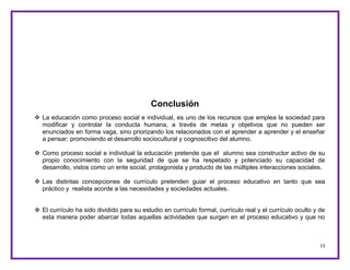13
Conclusión
 La educación como proceso social e individual, es uno de los recursos que emplea la sociedad para
modificar y controlar la conducta humana, a través de metas y objetivos que no pueden ser
enunciados en forma vaga, sino priorizando los relacionados con el aprender a aprender y el enseñar
a pensar; promoviendo el desarrollo sociocultural y cognoscitivo del alumno.
 Como proceso social e individual la educación pretende que el alumno sea constructor activo de su
propio conocimiento con la seguridad de que se ha respetado y potenciado su capacidad de
desarrollo, vistos como un ente social, protagonista y producto de las múltiples interacciones sociales.
 Las distintas concepciones de currículo pretenden guiar el proceso educativo en tanto que sea
práctico y realista acorde a las necesidades y sociedades actuales.
 El currículo ha sido dividido para su estudio en currículo formal, currículo real y el currículo oculto y de
esta manera poder abarcar todas aquellas actividades que surgen en el proceso educativo y que no
 