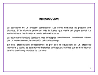3
INTRODUCCIÓN
La educación es un proceso socializador. Los seres humanos no pueden vivir
aislados. Si lo hicieran perderían toda la fuerza que viene del grupo social. La
sociedad es el medio natural donde existe el hombre.
La educación-currículo-sociedad, tres conceptos inseparables, obviamente unidos
por un interés común, la formación del ciudadano que exige la sociedad.
En esta presentación conoceremos el por qué la educación es un procesos
individual y social, de igual forma diferentes conceptualizaciones que se han dado al
termino currículo y los tipos de currículo
 