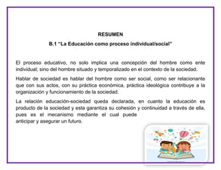 4
RESUMEN
B.1 “La Educación como proceso individual/social”
El proceso educativo, no solo implica una concepción del hombre como ente
individual; sino del hombre situado y temporalizado en el contexto de la sociedad.
Hablar de sociedad es hablar del hombre como ser social, como ser relacionante
que con sus actos, con su práctica económica, práctica ideológica contribuye a la
organización y funcionamiento de la sociedad.
La relación educación-sociedad queda declarada, en cuanto la educación es
producto de la sociedad y esta garantiza su cohesión y continuidad a través de ella,
pues es el mecanismo mediante el cual puede
anticipar y asegurar un futuro.
 