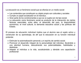 5
La educación es un fenómeno social que se efectúa en un medio social:
 Los contenidos que constituyen su objeto propio son culturales y sociales
 Cumple un papel socializador en el individuo.
 Gran parte de los condicionantes a que se ve sujeta son de tipo social.
 La educación como fenómeno social es producto de la interacción de ciertos
factores esenciales, entre ellos: el desarrollo del país, la disponibilidad
económica, el nivel cultural, la demanda educativa social y las políticas del
Estado.
El proceso de educación individual implica que el alumno sea el sujeto activo y
constructor de su aprendizaje, de allí que la educación en su función individual
pretende:
 Estimular la autorrealización personal y un espíritu de cambio social.
 Promover el desarrollo integral de la personalidad del individuo, llevándolo a
una plenitud humana, descubriendo sus potencialidades, habilidades y
destrezas.
 Adaptar al individuo a la vida, socializándolo y dándole una capacitación
profesional
 