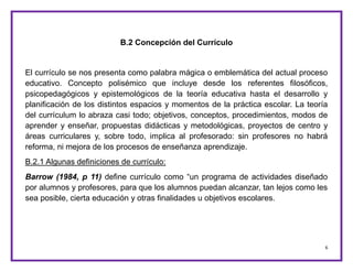 6
B.2 Concepción del Currículo
El currículo se nos presenta como palabra mágica o emblemática del actual proceso
educativo. Concepto polisémico que incluye desde los referentes filosóficos,
psicopedagógicos y epistemológicos de la teoría educativa hasta el desarrollo y
planificación de los distintos espacios y momentos de la práctica escolar. La teoría
del currículum lo abraza casi todo; objetivos, conceptos, procedimientos, modos de
aprender y enseñar, propuestas didácticas y metodológicas, proyectos de centro y
áreas curriculares y, sobre todo, implica al profesorado: sin profesores no habrá
reforma, ni mejora de los procesos de enseñanza aprendizaje.
B.2.1 Algunas definiciones de currículo:
Barrow (1984, p 11) define currículo como “un programa de actividades diseñado
por alumnos y profesores, para que los alumnos puedan alcanzar, tan lejos como les
sea posible, cierta educación y otras finalidades u objetivos escolares.
 
