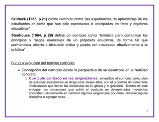 7
Skilbeck (1985, p.21) define currículo como “las experiencias de aprendizaje de los
estudiantes en tanto que han sido expresadas o anticipadas en fines y objetivos
educativos”
Stenhouse (1984, p 29) define un currículo como “tentativa para comunicar los
principios y rasgos esenciales de un propósito educativo, de forma tal que
permanezca abierto a discusión crítica y pueda ser trasladado efectivamente a la
práctica”
B.2.2La evolución del término currículo:
 Concepción del currículo desde la perspectiva de su desarrollo en la realidad
concreta:
o Currículo centrado en las asignaciones: entendido el currículo como plan
de estudios académicos se dirige a las clases altas, con el propósito de tomar élite
intelectuales que llenen las demandas de la iglesia y el gobierno. Dentro de este
enfoque, las variaciones que sufrió el currículo en determinados momentos
consistían básicamente en cambiar algunas asignaturas por otras, eliminar alguna
disciplina o agregar otras.
 
